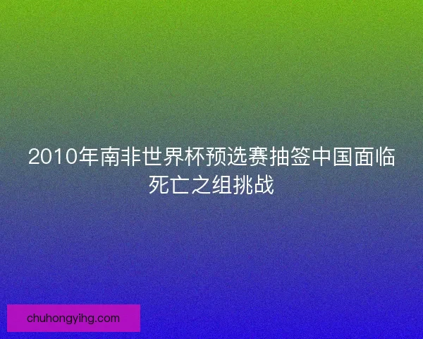 2010年南非世界杯预选赛抽签中国面临死亡之组挑战