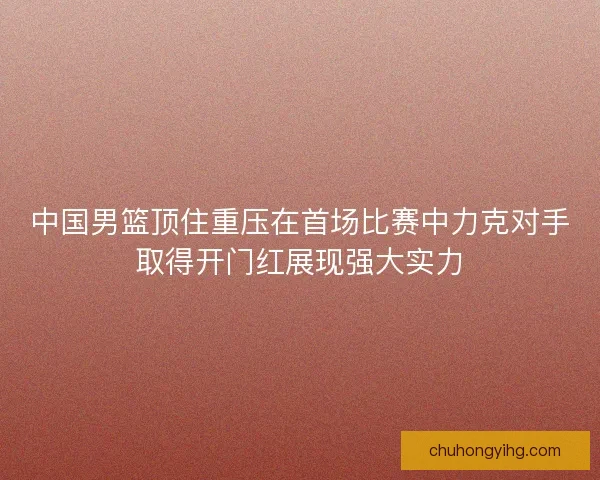 中国男篮顶住重压在首场比赛中力克对手取得开门红展现强大实力