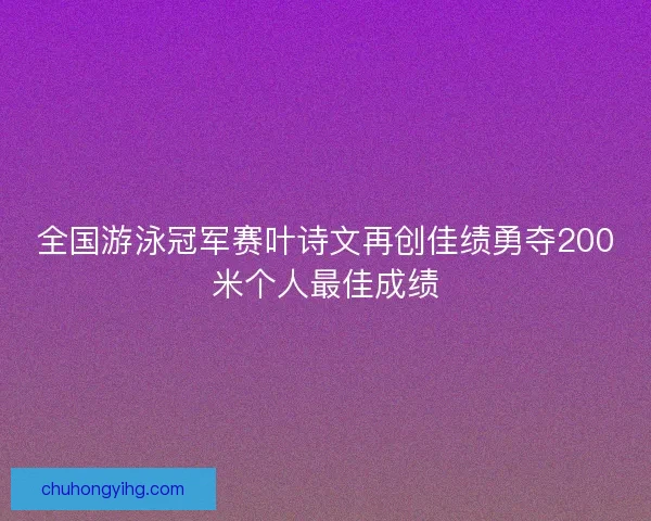 全国游泳冠军赛叶诗文再创佳绩勇夺200米个人最佳成绩