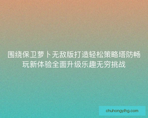 围绕保卫萝卜无敌版打造轻松策略塔防畅玩新体验全面升级乐趣无穷挑战