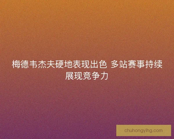 梅德韦杰夫硬地表现出色 多站赛事持续展现竞争力