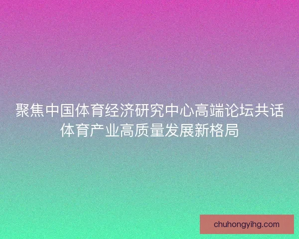 聚焦中国体育经济研究中心高端论坛共话体育产业高质量发展新格局