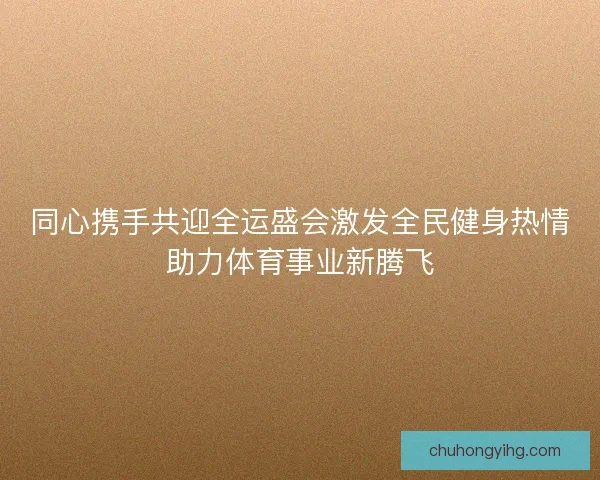 同心携手共迎全运盛会激发全民健身热情助力体育事业新腾飞