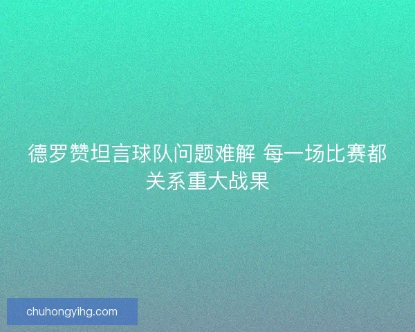 德罗赞坦言球队问题难解 每一场比赛都关系重大战果
