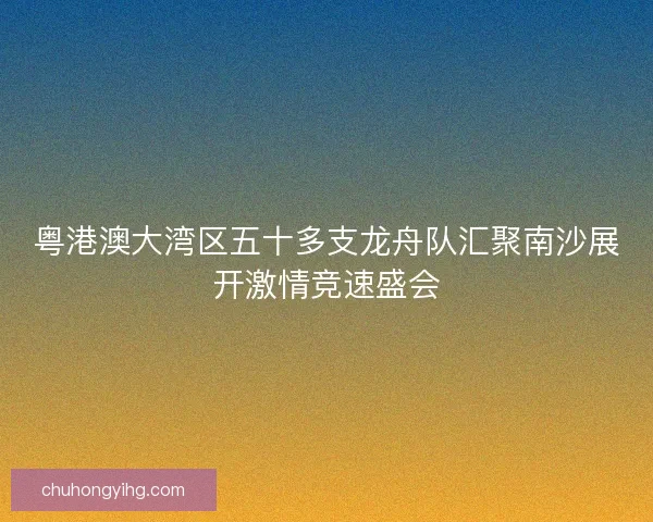 粤港澳大湾区五十多支龙舟队汇聚南沙展开激情竞速盛会