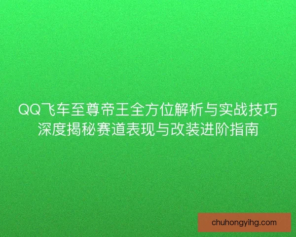 QQ飞车至尊帝王全方位解析与实战技巧深度揭秘赛道表现与改装进阶指南