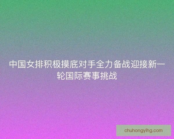 中国女排积极摸底对手全力备战迎接新一轮国际赛事挑战