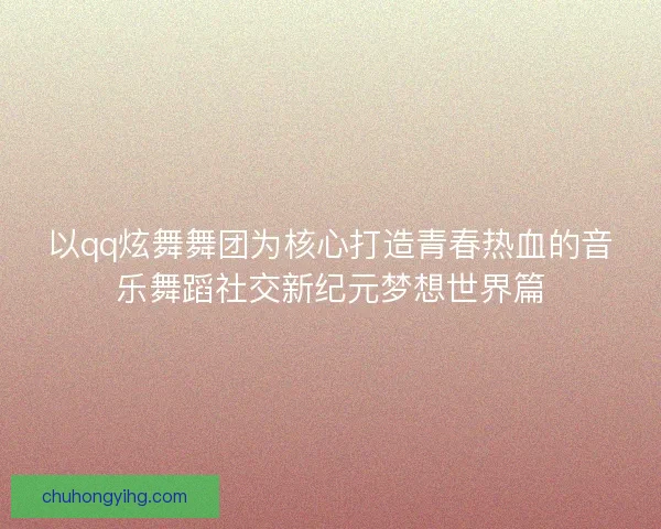 以qq炫舞舞团为核心打造青春热血的音乐舞蹈社交新纪元梦想世界篇
