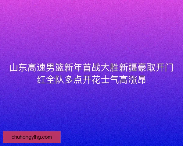 山东高速男篮新年首战大胜新疆豪取开门红全队多点开花士气高涨昂