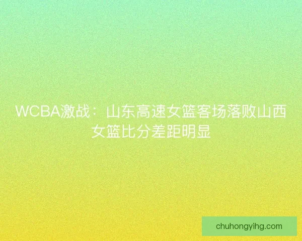 WCBA激战：山东高速女篮客场落败山西女篮比分差距明显