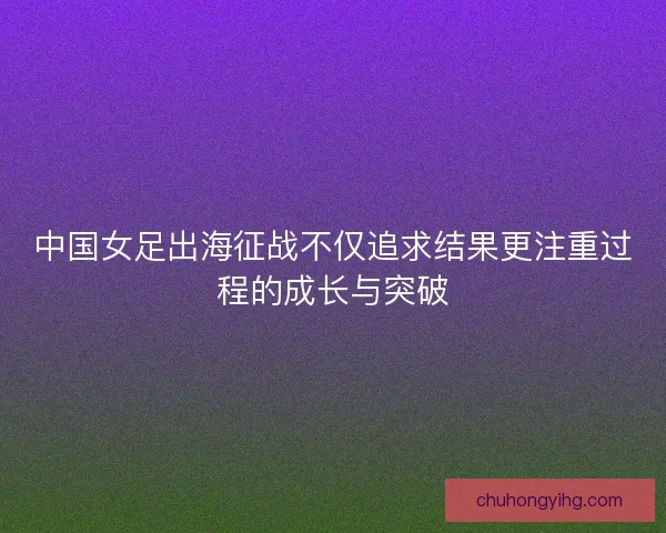 中国女足出海征战不仅追求结果更注重过程的成长与突破
