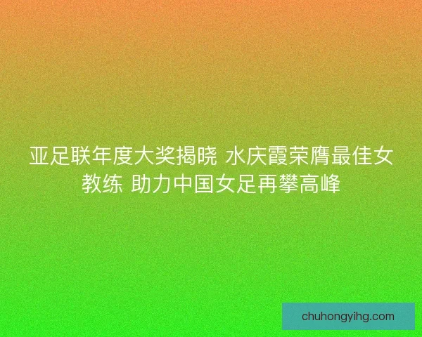 亚足联年度大奖揭晓 水庆霞荣膺最佳女教练 助力中国女足再攀高峰