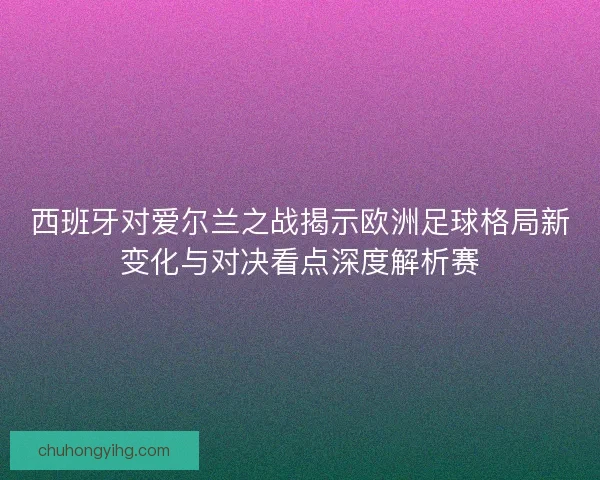 西班牙对爱尔兰之战揭示欧洲足球格局新变化与对决看点深度解析赛
