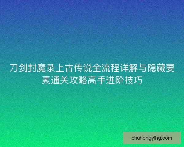 刀剑封魔录上古传说全流程详解与隐藏要素通关攻略高手进阶技巧