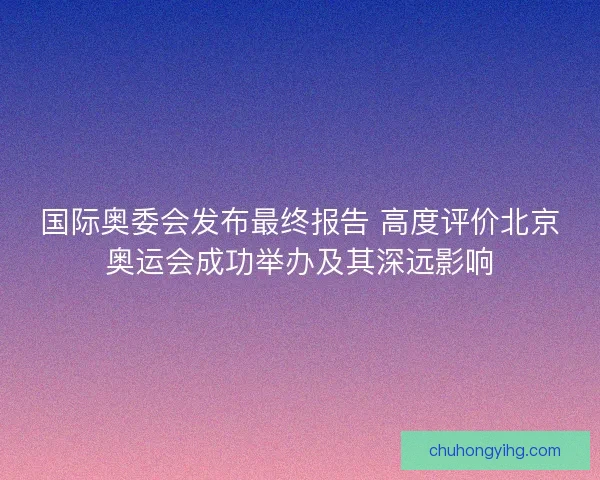国际奥委会发布最终报告 高度评价北京奥运会成功举办及其深远影响 国际奥委会发布最终报告 高度评价北京奥运会成功举办及其深远影响
