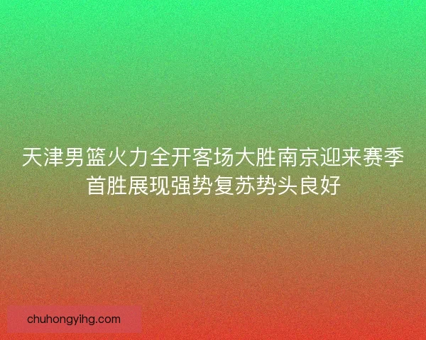 天津男篮火力全开客场大胜南京迎来赛季首胜展现强势复苏势头良好