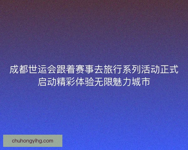 成都世运会跟着赛事去旅行系列活动正式启动精彩体验无限魅力城市