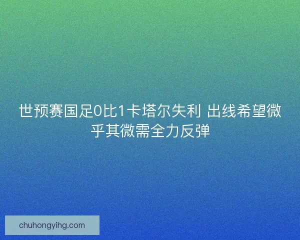 世预赛国足0比1卡塔尔失利 出线希望微乎其微需全力反弹