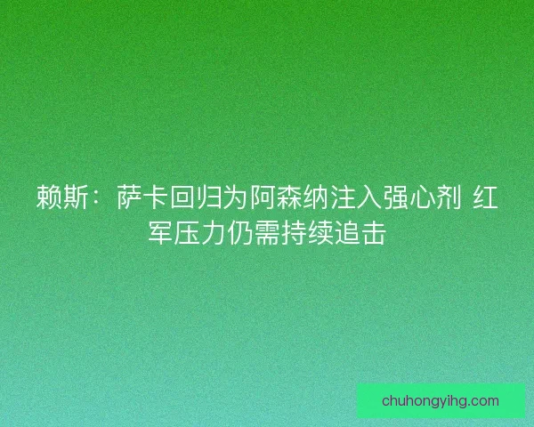 赖斯：萨卡回归为阿森纳注入强心剂 红军压力仍需持续追击