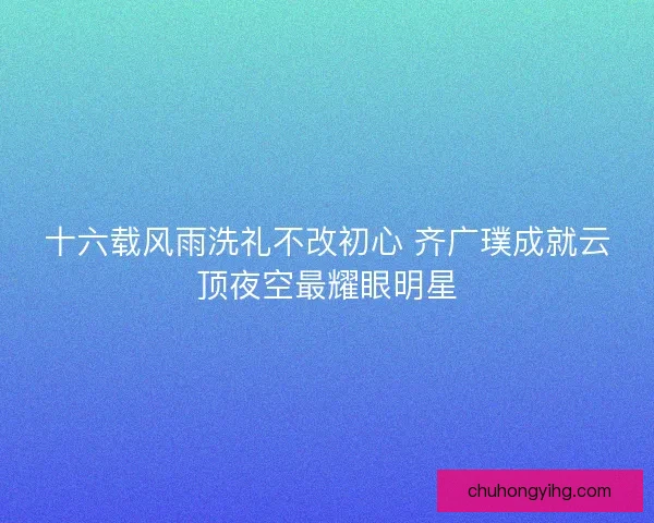 十六载风雨洗礼不改初心 齐广璞成就云顶夜空最耀眼明星