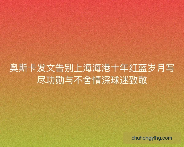 奥斯卡发文告别上海海港十年红蓝岁月写尽功勋与不舍情深球迷致敬