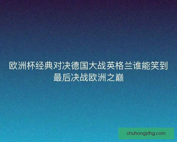 欧洲杯经典对决德国大战英格兰谁能笑到最后决战欧洲之巅