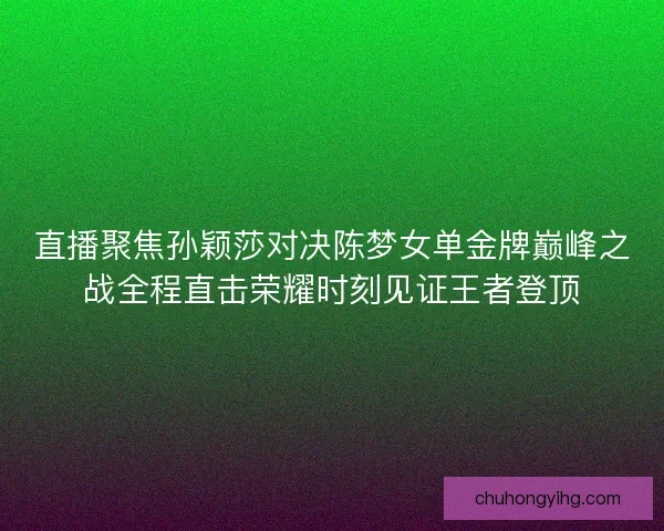 直播聚焦孙颖莎对决陈梦女单金牌巅峰之战全程直击荣耀时刻见证王者登顶