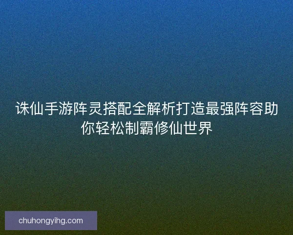 诛仙手游阵灵搭配全解析打造最强阵容助你轻松制霸修仙世界