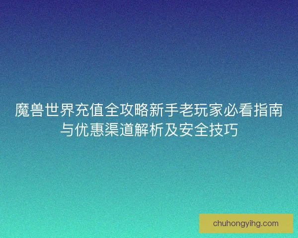 魔兽世界充值全攻略新手老玩家必看指南与优惠渠道解析及安全技巧
