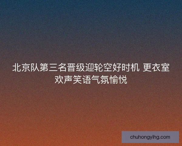 北京队第三名晋级迎轮空好时机 更衣室欢声笑语气氛愉悦