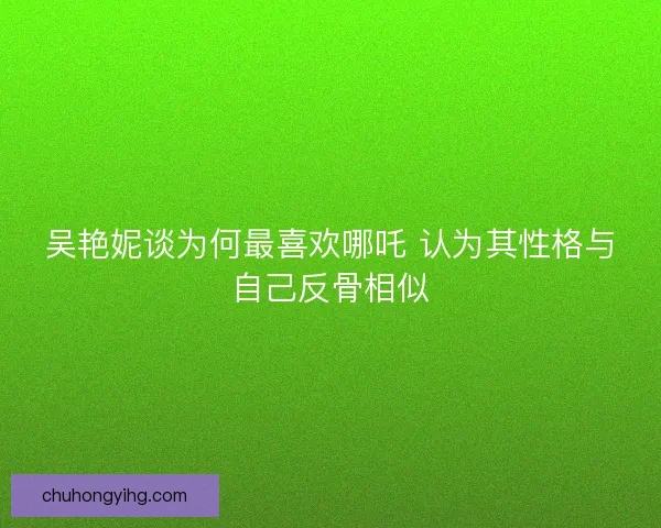吴艳妮谈为何最喜欢哪吒 认为其性格与自己反骨相似