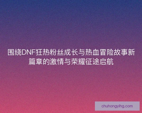 围绕DNF狂热粉丝成长与热血冒险故事新篇章的激情与荣耀征途启航 围绕DNF狂热粉丝成长与热血冒险故事新篇章的激情与荣耀征途启航